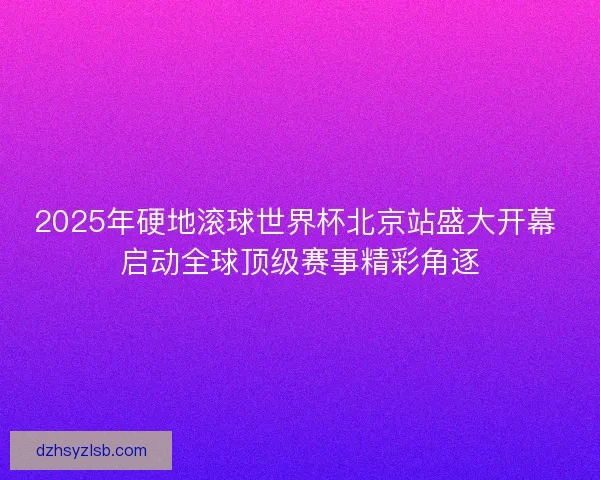 2025年硬地滚球世界杯北京站盛大开幕 启动全球顶级赛事精彩角逐