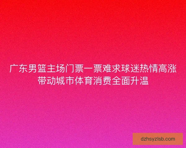 广东男篮主场门票一票难求球迷热情高涨带动城市体育消费全面升温