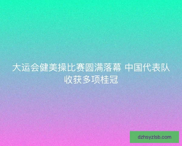 大运会健美操比赛圆满落幕 中国代表队收获多项桂冠