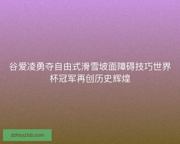 谷爱凌勇夺自由式滑雪坡面障碍技巧世界杯冠军再创历史辉煌