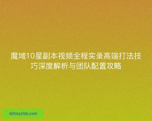 魔域10星副本视频全程实录高端打法技巧深度解析与团队配置攻略