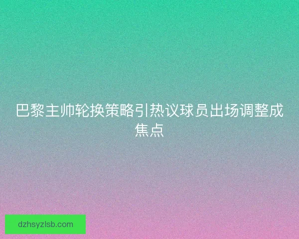 巴黎主帅轮换策略引热议球员出场调整成焦点