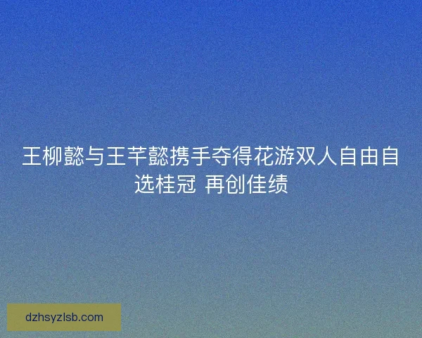 王柳懿与王芊懿携手夺得花游双人自由自选桂冠 再创佳绩