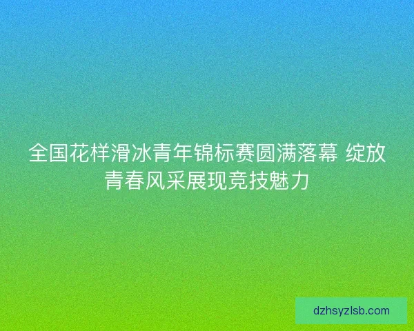全国花样滑冰青年锦标赛圆满落幕 绽放青春风采展现竞技魅力