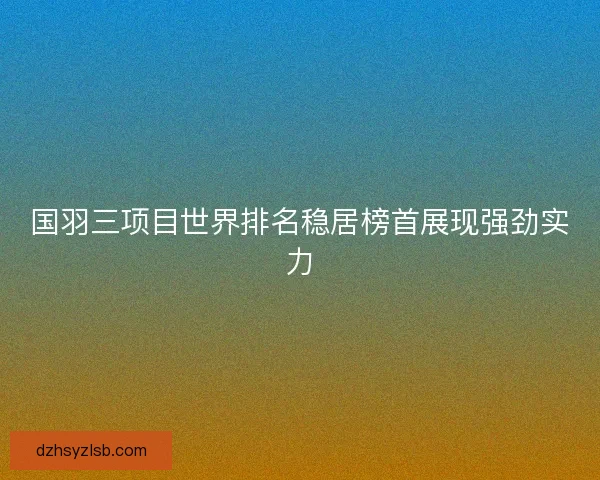 国羽三项目世界排名稳居榜首展现强劲实力